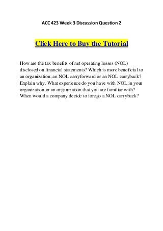 ACC 423 Week 3 Discussion Question 2



       Click Here to Buy the Tutorial

How are the tax benefits of net operating losses (NOL)
disclosed on financial statements? Which is more beneficial to
an organization, an NOL carryforward or an NOL carryback?
Explain why. What experience do you have with NOL in your
organization or an organization that you are familiar with?
When would a company decide to forego a NOL carryback?
 