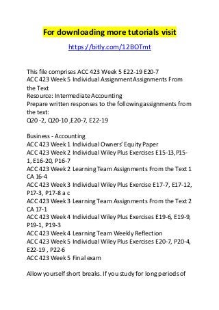 For downloading more tutorials visit 
https://bitly.com/12BOTmt 
This file comprises ACC 423 Week 5 E22-19 E20-7 
ACC 423 Week 5 Individual Assignment Assignments From 
the Text 
Resource: Intermediate Accounting 
Prepare written responses to the following assignments from 
the text: 
Q20 -2, Q20-10 ,E20-7, E22-19 
Business - Accounting 
ACC 423 Week 1 Individual Owners’ Equity Paper 
ACC 423 Week 2 Individual Wiley Plus Exercises E15-13,P15- 
1, E16-20, P16-7 
ACC 423 Week 2 Learning Team Assignments From the Text 1 
CA 16-4 
ACC 423 Week 3 Individual Wiley Plus Exercise E17-7, E17-12, 
P17-3, P17-8 a c 
ACC 423 Week 3 Learning Team Assignments From the Text 2 
CA 17-1 
ACC 423 Week 4 Individual Wiley Plus Exercises E19-6, E19-9, 
P19-1, P19-3 
ACC 423 Week 4 Learning Team Weekly Reflection 
ACC 423 Week 5 Individual Wiley Plus Exercises E20-7, P20-4, 
E22-19 , P22-6 
ACC 423 Week 5 Final exam 
Allow yourself short breaks. If you study for long periods of 
 