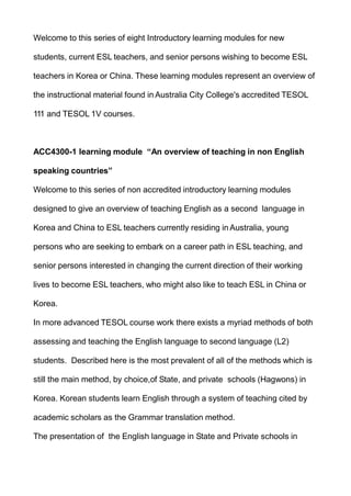 Welcome to this series of eight Introductory learning modules for new
students, current ESL teachers, and senior persons wishing to become ESL
teachers in Korea or China. These learning modules represent an overview of
the instructional material found in Australia City College's accredited TESOL
111 and TESOL 1V courses.
ACC4300-1 learning module “An overview of teaching in non English
speaking countries”
Welcome to this series of non accredited introductory learning modules
designed to give an overview of teaching English as a second language in
Korea and China to ESL teachers currently residing in Australia, young
persons who are seeking to embark on a career path in ESL teaching, and
senior persons interested in changing the current direction of their working
lives to become ESL teachers, who might also like to teach ESL in China or
Korea.
In more advanced TESOL course work there exists a myriad methods of both
assessing and teaching the English language to second language (L2)
students. Described here is the most prevalent of all of the methods which is
still the main method, by choice,of State, and private schools (Hagwons) in
Korea. Korean students learn English through a system of teaching cited by
academic scholars as the Grammar translation method.
The presentation of the English language in State and Private schools in
 