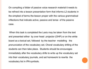 On compiling a folder of passive voice research material it needs to
be refined into a lesson presentation form that informs L2 students in
the simplest of terms the lesson proper with the various grammatical
inflections that indicate active, passive and tense of the passive
case.
When this task is completed the Lexis may be taken from the text
and presented either by over head projector (OHP) or on the white
board as a lexical set, followed by the teacher modelling the
pronunciation of the vocabulary set. Choral vocabulary drilling of the
students can then take place. Students should be encourages
immediately after the vocabulary drills to write up the vocabulary set
into their vocabulary journals, and set homework to rewrite the
vocabulary list in IPA symbols.
 