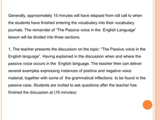 Generally, approximately 15 minutes will have elapsed from roll call to when
the students have finished entering the vocabulary into their vocabulary
journals. The remainder of “The Passive voice in the English Language”
lesson will be divided into three sections.
1. The teacher presents the discussion on the topic: “The Passive voice in the
English language”. Having explained in the discussion when and where the
passive voice occurs in the English language. The teacher then can deliver
several examples expressing instances of positive and negative voice
material, together with some of the grammatical inflections to be found in the
passive case. Students are invited to ask questions after the teacher has
finished the discussion at (10 minutes)
 