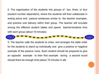 2. The organisation of the students into groups of two, three, or four
(student number dependant), where the students will then collaborate in
writing active and passive sentences similar to the teacher examples,
and practice oral delivery within their group. The teacher will circulate
among the different student tables and spend teacher/students time
with each group (about 10 minutes)
3. The teacher calls the students to order, and arranges the table order
for the students to stand up individually and give a positive or negative
example of the passive voice. Each student should be prepared to give
an opposite example to their first example during a second round
should there be enough time.(about 10 minutes in all)
 
