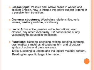  Lesson topic: Passive and Active cases in written and
spoken English, how to include the active subject (agent) in
a passive form transition.
 Grammar structures; Word class relationships, verb
tenses, auxiliary verb be, vocabulary.
 Lexis: Active voice, passive voice, transitions, word
classes, any other vocabulary, IPA conversions of any
vocabulary to be used in the lesson.
 Functions: listening, speaking, writing, reading, learning
grammatical structures, discussing form and structural
syntax of active and passive cases,
Skills: Listening to understand the topical material content,
Reading for specific target information.
 