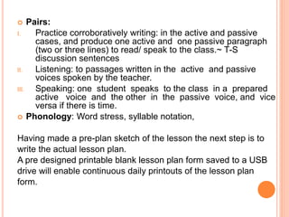  Pairs:
I. Practice corroboratively writing: in the active and passive
cases, and produce one active and one passive paragraph
(two or three lines) to read/ speak to the class.~ T-S
discussion sentences
II. Listening: to passages written in the active and passive
voices spoken by the teacher.
III. Speaking: one student speaks to the class in a prepared
active voice and the other in the passive voice, and vice
versa if there is time.
 Phonology: Word stress, syllable notation,
Having made a pre-plan sketch of the lesson the next step is to
write the actual lesson plan.
A pre designed printable blank lesson plan form saved to a USB
drive will enable continuous daily printouts of the lesson plan
form.
 
