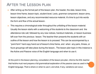 AFTER THE LESSON PLAN
 After writing up the formal part of the lesson plan, the header, the date, lesson time,
lesson time frame, lesson topic, student level, Lexis, grammar component, lesson aims,
lesson objectives, and any recommended resource material, it's time to put into words
the form and flow of the actual lesson.
 This requires a chronological order throughout the unfolding of the lesson material.
Usually the lesson starts with a welcoming of the students to the classroom and the
attendance role call, followed by any new notices, handout materials, or lesson business
left over from the previous lesson. The teacher then presents the students with an
outline of the lesson and how the lesson is to proceed. This can be accompanied by a
“point form” hard copy hand out of lesson's time frame, and when any pairs, threes, or
fours groupings will take place during the lesson.. The lesson plan topic in this instance is
the Active and Passive voice of the English language and when to use it.
At this point in the lesson planning, consultation of the lesson pre-plan, informs the ESL teacher
that he/she must next prepare a full grammatical explanation of the passive case as used in the
English language. That is where or when to use it, and what, if any, variations can occur.
 