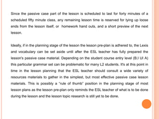 Since the passive case part of the lesson is scheduled to last for forty minutes of a
scheduled fifty minute class, any remaining lesson time is reserved for tying up loose
ends from the lesson itself, or homework hand outs, and a short preview of the next
lesson.
Ideally, if in the planning stage of the lesson the lesson pre-plan is adhered to, the Lexis
and vocabulary can be set aside until after the ESL teacher has fully prepared the
lesson's passive case material. Depending on the student course entry level (B,I UI A)
this particular grammar set can be problematic for many L2 students. It's at this point in
time in the lesson planning that the ESL teacher should consult a wide variety of
resources materials to gather in the simplest, but most effective passive case lesson
materials. This is possibly a “rule of thumb” position in the planning stage of most
lesson plans as the lesson pre-plan only reminds the ESL teacher of what is to be done
during the lesson and the lesson topic research is still yet to be done.
 