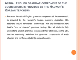 ACTUAL ENGLISH GRAMMAR COMPONENT OF THE
COURSEWORK IS PROVIDED BY THE HAGWON'S
KOREAN TEACHERS
 Because the actual English grammar component of the coursework
is provided by the Hagwon's Korean teachers, Australian ESL
teachers should familiarise themselves with any coursework text
book's “end of chapter“ grammar testing. Not all students fully
understand English grammar tenses and their attributes, so the ESL
teacher constantly redefines the grammar components of each
chapter, and reinforces student's comprehension.
 