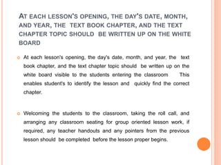 AT EACH LESSON'S OPENING, THE DAY'S DATE, MONTH,
AND YEAR, THE TEXT BOOK CHAPTER, AND THE TEXT
CHAPTER TOPIC SHOULD BE WRITTEN UP ON THE WHITE
BOARD
 At each lesson's opening, the day's date, month, and year, the text
book chapter, and the text chapter topic should be written up on the
white board visible to the students entering the classroom This
enables student's to identify the lesson and quickly find the correct
chapter.
 Welcoming the students to the classroom, taking the roll call, and
arranging any classroom seating for group oriented lesson work, if
required, any teacher handouts and any pointers from the previous
lesson should be completed before the lesson proper begins.
 
