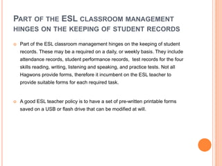 PART OF THE ESL CLASSROOM MANAGEMENT
HINGES ON THE KEEPING OF STUDENT RECORDS
 Part of the ESL classroom management hinges on the keeping of student
records. These may be a required on a daily, or weekly basis. They include
attendance records, student performance records, test records for the four
skills reading, writing, listening and speaking, and practice tests. Not all
Hagwons provide forms, therefore it incumbent on the ESL teacher to
provide suitable forms for each required task.
 A good ESL teacher policy is to have a set of pre-written printable forms
saved on a USB or flash drive that can be modified at will.
 
