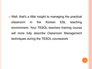  Well, that's a little insight to managing the practical
classroom in the Korean ESL teaching
environment. Your TESOL teachers training course
will more fully describe Classroom Management
techniques during the TESOL coursework
 