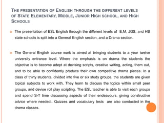 THE PRESENTATION OF ENGLISH THROUGH THE DIFFERENT LEVELS
OF STATE ELEMENTARY, MIDDLE, JUNIOR HIGH SCHOOL, AND HIGH
SCHOOLS
 The presentation of ESL English through the different levels of E,M, JGS, and HS
state schools is split into a General English section, and a Drama section.
 The General English course work is aimed at bringing students to a year twelve
university entrance level. Where the emphasis is on drama the students the
objective is to become adept at devising scripts, creative writing, acting, them out,
and to be able to confidently produce their own competitive drama pieces. In a
class of thirty students, divided into five or six study groups, the students are given
topical subjects to work with. They learn to discuss the topics within small peer
groups, and devise roll play scripting. The ESL teacher is able to visit each groups
and spend S-T time discussing aspects of their endeavours, giving constructive
advice where needed.. Quizzes and vocabulary tests are also conducted in the
drama classes.
 