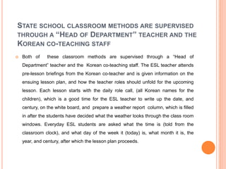 STATE SCHOOL CLASSROOM METHODS ARE SUPERVISED
THROUGH A “HEAD OF DEPARTMENT” TEACHER AND THE
KOREAN CO-TEACHING STAFF
 Both of these classroom methods are supervised through a “Head of
Department” teacher and the Korean co-teaching staff. The ESL teacher attends
pre-lesson briefings from the Korean co-teacher and is given information on the
ensuing lesson plan, and how the teacher roles should unfold for the upcoming
lesson. Each lesson starts with the daily role call, (all Korean names for the
children), which is a good time for the ESL teacher to write up the date, and
century, on the white board, and prepare a weather report column, which is filled
in after the students have decided what the weather looks through the class room
windows. Everyday ESL students are asked what the time is (told from the
classroom clock), and what day of the week it (today) is, what month it is, the
year, and century, after which the lesson plan proceeds.
 