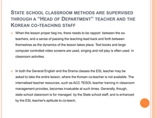 STATE SCHOOL CLASSROOM METHODS ARE SUPERVISED
THROUGH A “HEAD OF DEPARTMENT” TEACHER AND THE
KOREAN CO-TEACHING STAFF
 When the lesson proper beg ins, there needs to be rapport between the co-
teachers, and a sense of passing the teaching lead back and forth between
themselves as the dynamics of the lesson takes place. Text books and large
computer controlled video screens are used, singing and roll play is often used in
classroom activities.
 In both the General English and the Drama classes the ESL teacher may be
asked to take the entire lesson, where the Korean co-teacher is not available. The
internalised teacher resources, such as ACC TESOL teacher training in classroom
management provides, becomes invaluable at such times. Generally, though,
state school classroom is for managed by the State school staff, and is enhanced
by the ESL teacher's aptitude to co-teach,
 