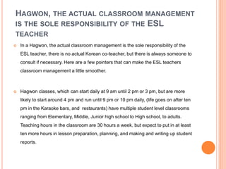 HAGWON, THE ACTUAL CLASSROOM MANAGEMENT
IS THE SOLE RESPONSIBILITY OF THE ESL
TEACHER
 In a Hagwon, the actual classroom management is the sole responsibility of the
ESL teacher, there is no actual Korean co-teacher, but there is always someone to
consult if necessary. Here are a few pointers that can make the ESL teachers
classroom management a little smoother.
 Hagwon classes, which can start daily at 9 am until 2 pm or 3 pm, but are more
likely to start around 4 pm and run until 9 pm or 10 pm daily, (life goes on after ten
pm in the Karaoke bars, and restaurants) have multiple student level classrooms
ranging from Elementary, Middle, Junior high school to High school, to adults.
Teaching hours in the classroom are 30 hours a week, but expect to put in at least
ten more hours in lesson preparation, planning, and making and writing up student
reports.
 