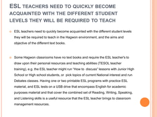 ESL TEACHERS NEED TO QUICKLY BECOME
ACQUAINTED WITH THE DIFFERENT STUDENT
LEVELS THEY WILL BE REQUIRED TO TEACH
 ESL teachers need to quickly become acquainted with the different student levels
they will be required to teach in the Hagwon environment, and the aims and
objective of the different text books.
 Some Hagwon classrooms have no text books and require the ESL teacher's to
draw upon their personal resources and teaching abilities (TESOL teacher
training), e.g. the ESL teacher might run “How to discuss” lessons with Junior High
School or High school students, or pick topics of current National interest and run
Debates classes. Having one or two printable ESL programs with practice ESL
material, and ESL tests on a USB drive that encompass English for academic
purposes material and that cover the combined set of Reading, Writing, Speaking,
and Listening skills is a useful resource that the ESL teacher brings to classroom
management resources.
 
