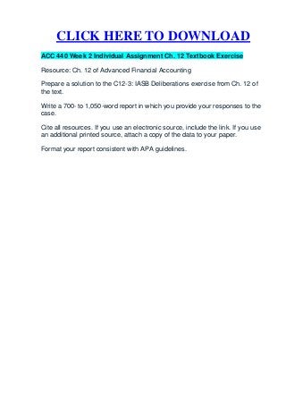CLICK HERE TO DOWNLOAD
ACC 440 Week 2 Individual Assignment Ch. 12 Textbook Exercise

Resource: Ch. 12 of Advanced Financial Accounting

Prepare a solution to the C12-3: IASB Deliberations exercise from Ch. 12 of
the text.

Write a 700- to 1,050-word report in which you provide your responses to the
case.

Cite all resources. If you use an electronic source, include the link. If you use
an additional printed source, attach a copy of the data to your paper.

Format your report consistent with APA guidelines.
 