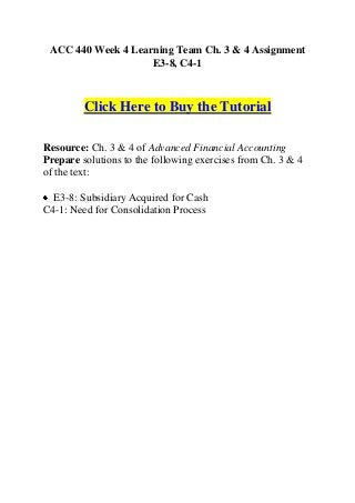ACC 440 Week 4 Learning Team Ch. 3 & 4 Assignment
                    E3-8, C4-1



         Click Here to Buy the Tutorial

Resource: Ch. 3 & 4 of Advanced Financial Accounting
Prepare solutions to the following exercises from Ch. 3 & 4
of the text:

  E3-8: Subsidiary Acquired for Cash
C4-1: Need for Consolidation Process
 