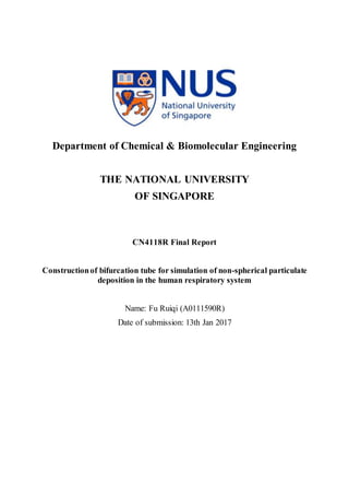 Department of Chemical & Biomolecular Engineering
THE NATIONAL UNIVERSITY
OF SINGAPORE
CN4118R Final Report
Constructionof bifurcation tube for simulation of non-spherical particulate
deposition in the human respiratory system
Name: Fu Ruiqi (A0111590R)
Date of submission: 13th Jan 2017
 