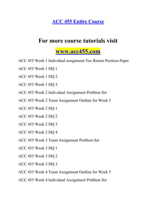 ACC 455 Entire Course
For more course tutorials visit
www.acc455.com
ACC 455 Week 1 Individual assignment Tax Return Position Paper
ACC 455 Week 1 DQ 1
ACC 455 Week 1 DQ 2
ACC 455 Week 1 DQ 3
ACC 455 Week 2 Individual Assignment Problem Set
ACC 455 Week 2 Team Assignment Outline for Week 3
ACC 455 Week 2 DQ 1
ACC 455 Week 2 DQ 2
ACC 455 Week 2 DQ 3
ACC 455 Week 2 DQ 4
ACC 455 Week 3 Team Assignment Problem Set
ACC 455 Week 3 DQ 1
ACC 455 Week 3 DQ 2
ACC 455 Week 3 DQ 3
ACC 455 Week 4 Team Assignment Outline for Week 5
ACC 455 Week 4 Individual Assignment Problem Set
 