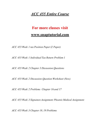 ACC 455 Entire Course
For more classes visit
www.snaptutorial.com
ACC 455 Week 1 tax Position Paper (2 Paper)
ACC 455 Week 1 Individual Tax Return Problem 1
ACC 455 Week 2 Chapter 3 Discussion Questions
ACC 455 Week 2 Discussion Question Worksheet (New)
ACC 455 Week 2 Problems Chapter 16 and 17
ACC 455 Week 3 Signature Assignment Phoenix Medical Assignment
ACC 455 Week 3 Chapter 18, 19 Problems
 