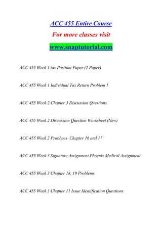 ACC 455 Entire Course
For more classes visit
www.snaptutorial.com
ACC 455 Week 1 tax Position Paper (2 Paper)
ACC 455 Week 1 Individual Tax Return Problem 1
ACC 455 Week 2 Chapter 3 Discussion Questions
ACC 455 Week 2 Discussion Question Worksheet (New)
ACC 455 Week 2 Problems Chapter 16 and 17
ACC 455 Week 3 Signature Assignment Phoenix Medical Assignment
ACC 455 Week 3 Chapter 18, 19 Problems
ACC 455 Week 3 Chapter 11 Issue Identification Questions
 