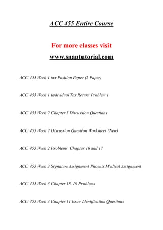 ACC 455 Entire Course
For more classes visit
www.snaptutorial.com
ACC 455 Week 1 tax Position Paper (2 Paper)
ACC 455 Week 1 Individual Tax Return Problem 1
ACC 455 Week 2 Chapter 3 Discussion Questions
ACC 455 Week 2 Discussion Question Worksheet (New)
ACC 455 Week 2 Problems Chapter 16 and 17
ACC 455 Week 3 Signature Assignment Phoenix Medical Assignment
ACC 455 Week 3 Chapter 18, 19 Problems
ACC 455 Week 3 Chapter 11 Issue Identification Questions
 