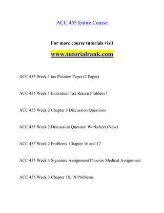 ACC 455 Entire Course
For more course tutorials visit
www.tutorialrank.com
ACC 455 Week 1 tax Position Paper (2 Paper)
ACC 455 Week 1 Individual Tax Return Problem 1
ACC 455 Week 2 Chapter 3 Discussion Questions
ACC 455 Week 2 Discussion Question Worksheet (New)
ACC 455 Week 2 Problems Chapter 16 and 17
ACC 455 Week 3 Signature Assignment Phoenix Medical Assignment
ACC 455 Week 3 Chapter 18, 19 Problems
 