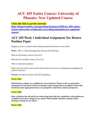 ACC 455 Entire Course: University of
          Phoenix: New Updated Course
Click this link to get the tutorial:
http://homeworkfox.com/questions/business/1594/acc-455-entire-
course-university-of-phoenix-everything-included-new-updated-
course/

ACC 455 Week 1 Individual Assignment Tax Return
Position Paper
Suppose you have a concern about taking a particular position on a tax return.

Write a 700- to 1,050-word paper that discusses the following:

What are the primary sources of tax law?

What are the secondary sources of tax law?

What is substantial authority?

What is the role of the courts and the Internal Revenue Service in interpreting and applying the
sources of tax law?

Format your paper consistent with APA guidelines.

Week 1 DQ1

What business entities are available for a new business? What are the tax and nontax
advantages of each form? Select two business types and provide an example of when that
selection is most appropriate from a tax perspective and from a nontax perspective.

Week 1 DQ2

Once a business has elected its tax status using check-the-box regulations, what options are
available if it needs to change its tax status? What should a business consider before
electing to change its tax status?

Week 1 DQ3
 