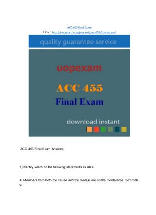 ACC 455 Final Exam
Link : http://uopexam.com/product/acc-455-final-exam/
ACC 455 Final Exam Answers
1) Identify which of the following statements is false.
A. Members from both the House and the Senate are on the Conference Committe
e.
 