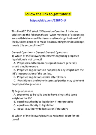 Follow the link to get tutorial
https://bitly.com/12BPDrU
This file ACC 455 Week 2 Discussion Question 2 includes
solutionsto the following task: "What methods of accounting
are availableto a small business and to a large business? If
the business decides to make an accounting methods change,
how is this accomplished?"
General Questions - General General Questions
1) Which of the following statements regarding proposed
regulationsis not correct?
A. Proposed and temporary regulationsare generally
issued simultaneously.
B. Proposed regulationsdo not provide any insight into the
IRS's interpretationof the tax law.
C. Proposed regulationsexpire after 3 years.
D. Practitioners and other interested parties may comment
on proposed regulations.
2) Regulationsare
A. presumed to be valid and to have almost the same
weight as the IRC
B. equal in authority to legislationif interpretative
C. equal in authority to legislation
D. equal in authority to legislationif statutory
3) Which of the following courts is not a trial court for tax
cases?
 