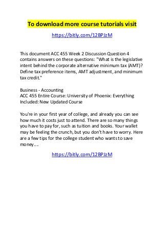 To download more course tutorials visit 
https://bitly.com/12BPJzM 
This document ACC 455 Week 2 Discussion Question 4 
contains answers on these questions: "What is the legislative 
intent behind the corporate alternative minimum tax (AMT)? 
Define tax preference items, AMT adjustment, and minimum 
tax credit." 
Business - Accounting 
ACC 455 Entire Course: University of Phoenix: Everything 
Included: New Updated Course 
You're in your first year of college, and already you can see 
how much it costs just to attend. There are so many things 
you have to pay for, such as tuition and books. Your wallet 
may be feeling the crunch, but you don't have to worry. Here 
are a few tips for the college student who wants to save 
money.... 
https://bitly.com/12BPJzM 
