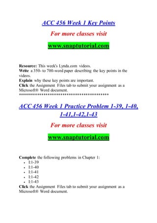 ACC 456 Week 1 Key Points
For more classes visit
www.snaptutorial.com
Resource: This week's Lynda.com videos.
Write a 350- to 700-word paper describing the key points in the
videos.
Explain why these key points are important.
Click the Assignment Files tab to submit your assignment as a
Microsoft® Word document.
*******************************************
ACC 456 Week 1 Practice Problem 1-39, 1-40,
1-41,1-42,1-43
For more classes visit
www.snaptutorial.com
Complete the following problems in Chapter 1:
 I:1-39
 I:1-40
 I:1-41
 I:1-42
 I:1-43
Click the Assignment Files tab to submit your assignment as a
Microsoft® Word document.
 