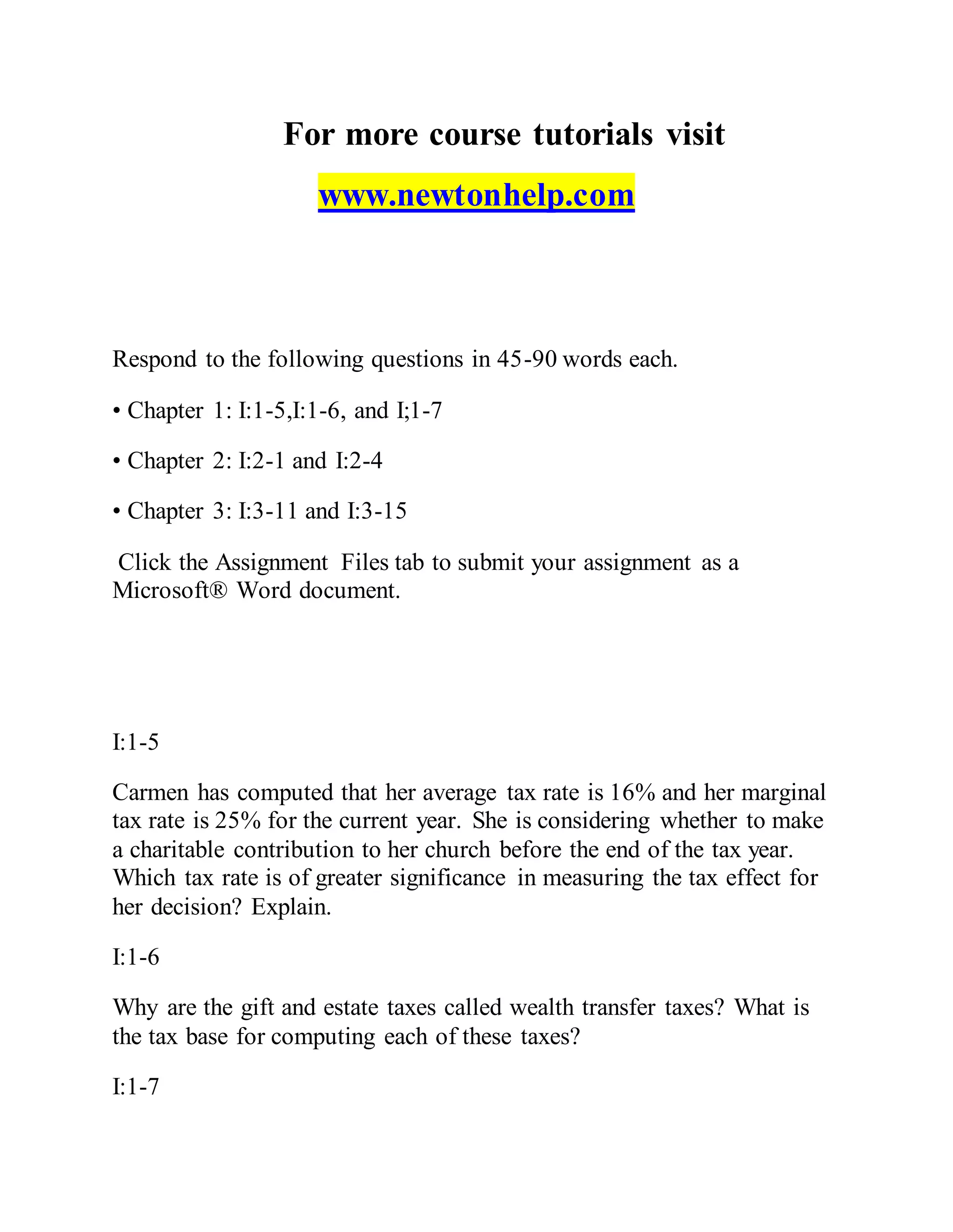 For more course tutorials visit
www.newtonhelp.com
Respond to the following questions in 45-90 words each.
• Chapter 1: I:1-5,I:1-6, and I;1-7
• Chapter 2: I:2-1 and I:2-4
• Chapter 3: I:3-11 and I:3-15
Click the Assignment Files tab to submit your assignment as a
Microsoft® Word document.
I:1-5
Carmen has computed that her average tax rate is 16% and her marginal
tax rate is 25% for the current year. She is considering whether to make
a charitable contribution to her church before the end of the tax year.
Which tax rate is of greater significance in measuring the tax effect for
her decision? Explain.
I:1-6
Why are the gift and estate taxes called wealth transfer taxes? What is
the tax base for computing each of these taxes?
I:1-7
 