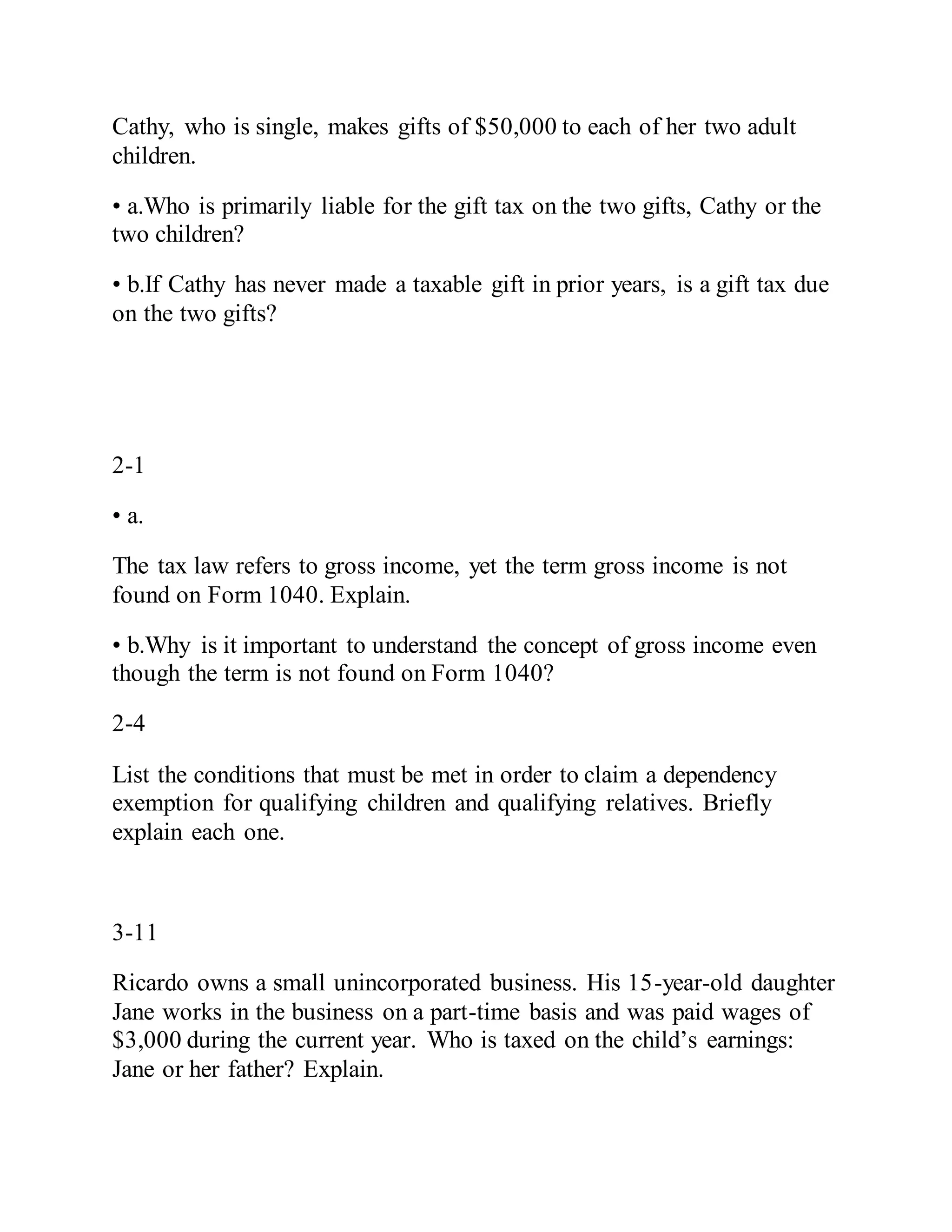 Cathy, who is single, makes gifts of $50,000 to each of her two adult
children.
• a.Who is primarily liable for the gift tax on the two gifts, Cathy or the
two children?
• b.If Cathy has never made a taxable gift in prior years, is a gift tax due
on the two gifts?
2-1
• a.
The tax law refers to gross income, yet the term gross income is not
found on Form 1040. Explain.
• b.Why is it important to understand the concept of gross income even
though the term is not found on Form 1040?
2-4
List the conditions that must be met in order to claim a dependency
exemption for qualifying children and qualifying relatives. Briefly
explain each one.
3-11
Ricardo owns a small unincorporated business. His 15-year-old daughter
Jane works in the business on a part-time basis and was paid wages of
$3,000 during the current year. Who is taxed on the child’s earnings:
Jane or her father? Explain.
 