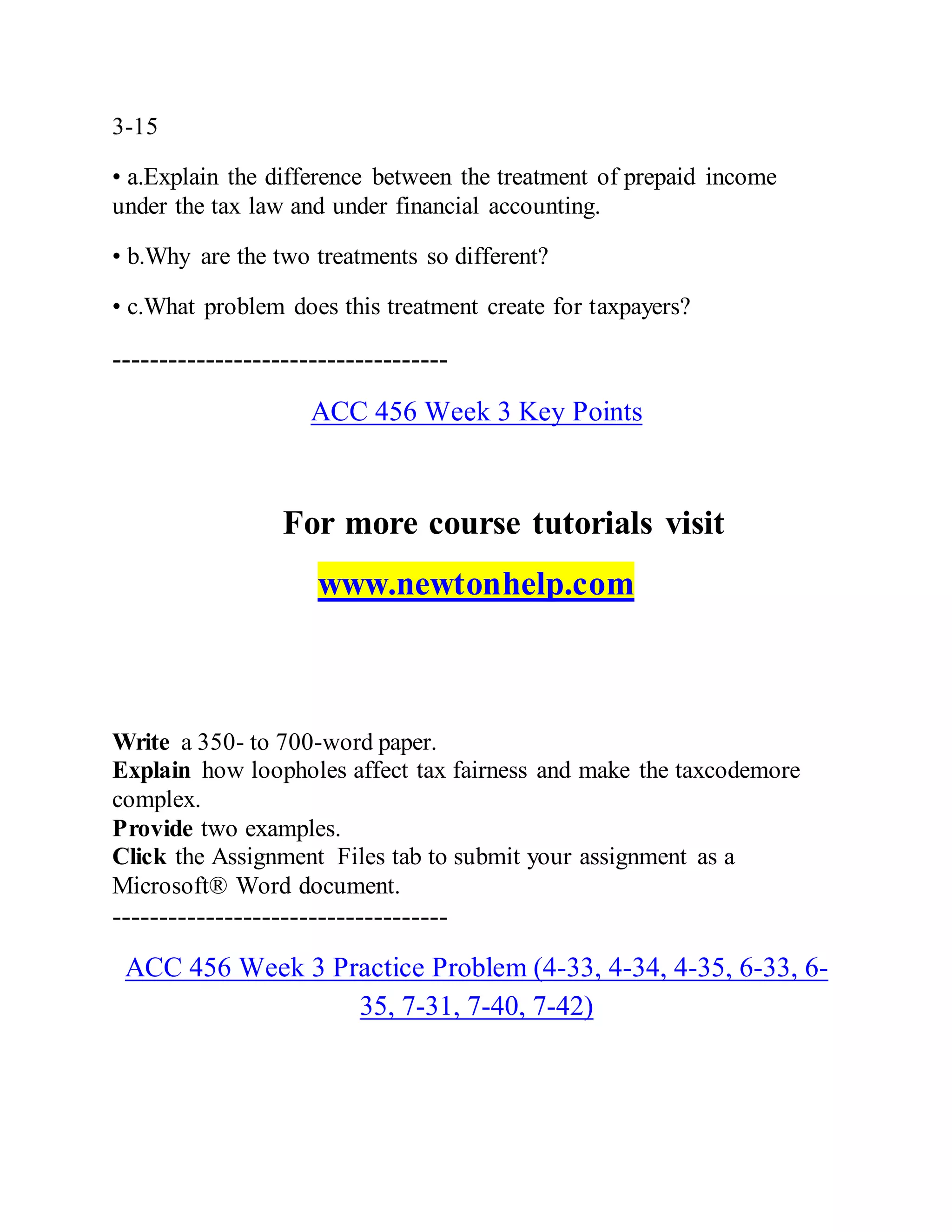 3-15
• a.Explain the difference between the treatment of prepaid income
under the tax law and under financial accounting.
• b.Why are the two treatments so different?
• c.What problem does this treatment create for taxpayers?
------------------------------------
ACC 456 Week 3 Key Points
For more course tutorials visit
www.newtonhelp.com
Write a 350- to 700-word paper.
Explain how loopholes affect tax fairness and make the taxcodemore
complex.
Provide two examples.
Click the Assignment Files tab to submit your assignment as a
Microsoft® Word document.
------------------------------------
ACC 456 Week 3 Practice Problem (4-33, 4-34, 4-35, 6-33, 6-
35, 7-31, 7-40, 7-42)
 