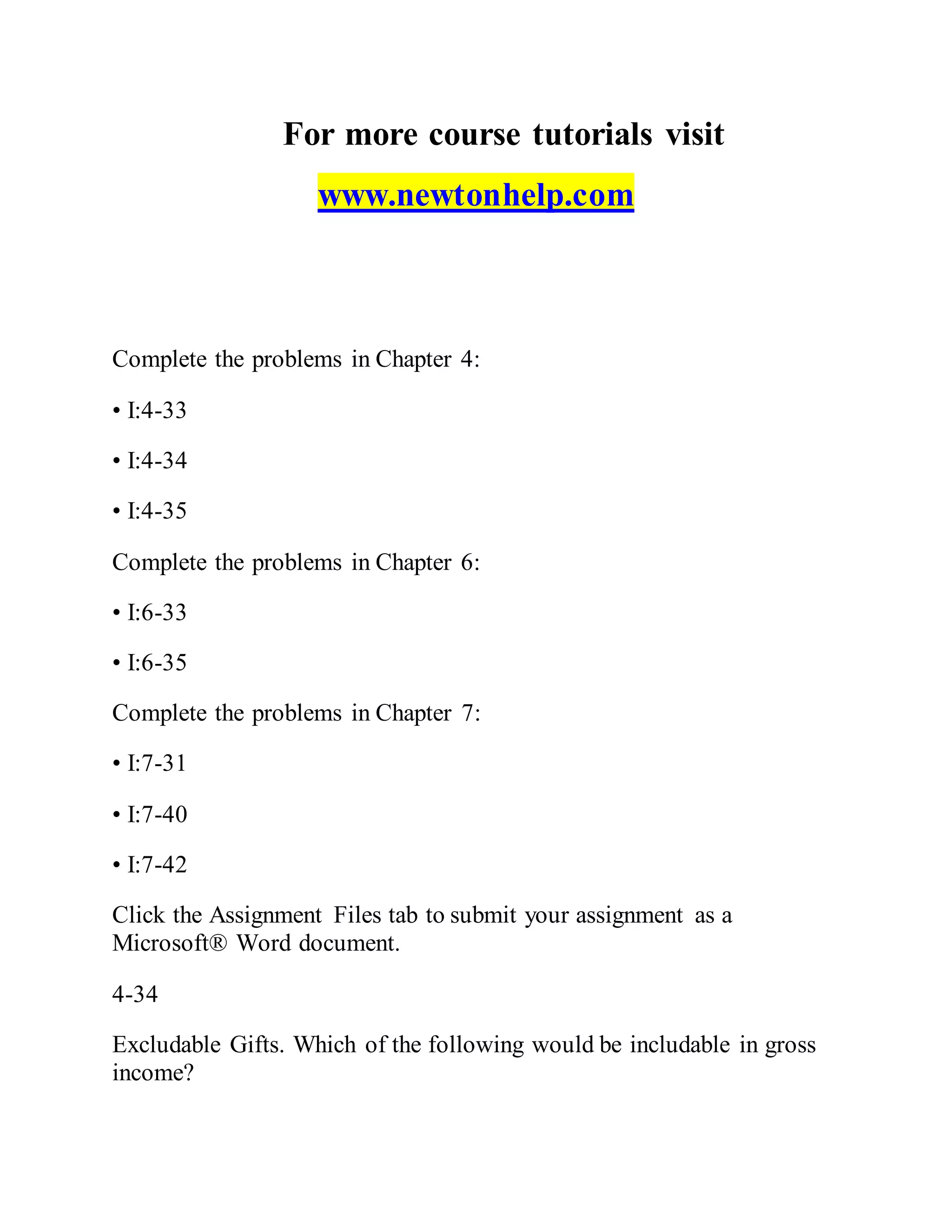 For more course tutorials visit
www.newtonhelp.com
Complete the problems in Chapter 4:
• I:4-33
• I:4-34
• I:4-35
Complete the problems in Chapter 6:
• I:6-33
• I:6-35
Complete the problems in Chapter 7:
• I:7-31
• I:7-40
• I:7-42
Click the Assignment Files tab to submit your assignment as a
Microsoft® Word document.
4-34
Excludable Gifts. Which of the following would be includable in gross
income?
 