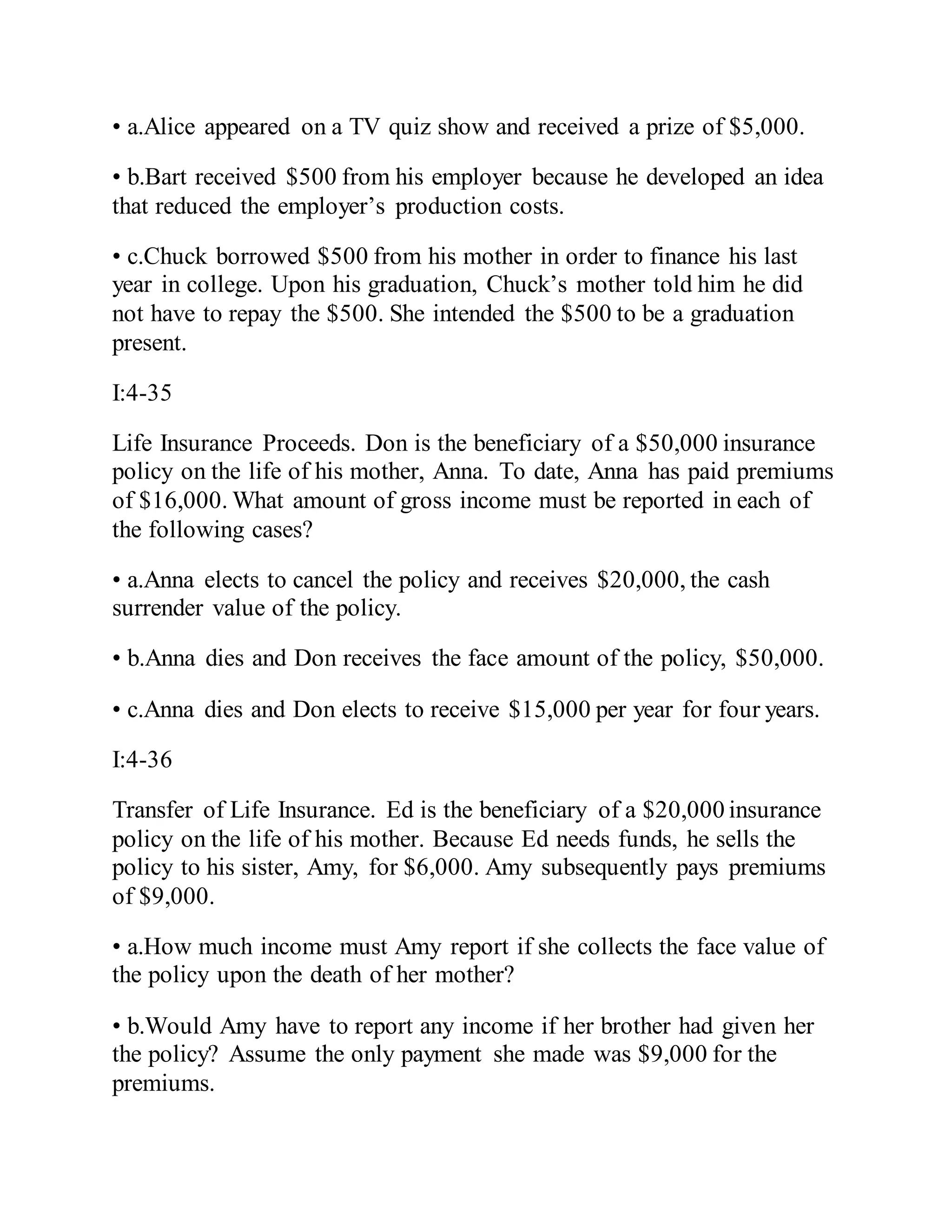 • a.Alice appeared on a TV quiz show and received a prize of $5,000.
• b.Bart received $500 from his employer because he developed an idea
that reduced the employer’s production costs.
• c.Chuck borrowed $500 from his mother in order to finance his last
year in college. Upon his graduation, Chuck’s mother told him he did
not have to repay the $500. She intended the $500 to be a graduation
present.
I:4-35
Life Insurance Proceeds. Don is the beneficiary of a $50,000 insurance
policy on the life of his mother, Anna. To date, Anna has paid premiums
of $16,000. What amount of gross income must be reported in each of
the following cases?
• a.Anna elects to cancel the policy and receives $20,000, the cash
surrender value of the policy.
• b.Anna dies and Don receives the face amount of the policy, $50,000.
• c.Anna dies and Don elects to receive $15,000 per year for four years.
I:4-36
Transfer of Life Insurance. Ed is the beneficiary of a $20,000 insurance
policy on the life of his mother. Because Ed needs funds, he sells the
policy to his sister, Amy, for $6,000. Amy subsequently pays premiums
of $9,000.
• a.How much income must Amy report if she collects the face value of
the policy upon the death of her mother?
• b.Would Amy have to report any income if her brother had given her
the policy? Assume the only payment she made was $9,000 for the
premiums.
 