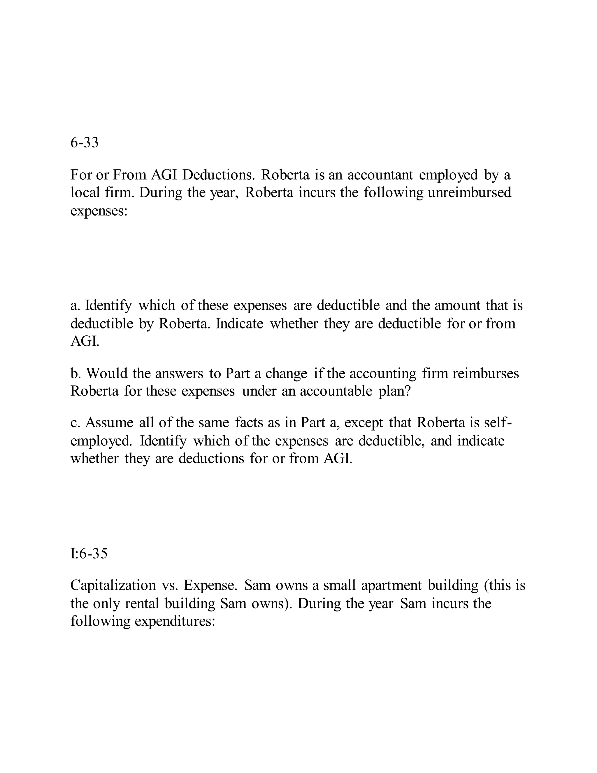 6-33
For or From AGI Deductions. Roberta is an accountant employed by a
local firm. During the year, Roberta incurs the following unreimbursed
expenses:
a. Identify which of these expenses are deductible and the amount that is
deductible by Roberta. Indicate whether they are deductible for or from
AGI.
b. Would the answers to Part a change if the accounting firm reimburses
Roberta for these expenses under an accountable plan?
c. Assume all of the same facts as in Part a, except that Roberta is self-
employed. Identify which of the expenses are deductible, and indicate
whether they are deductions for or from AGI.
I:6-35
Capitalization vs. Expense. Sam owns a small apartment building (this is
the only rental building Sam owns). During the year Sam incurs the
following expenditures:
 