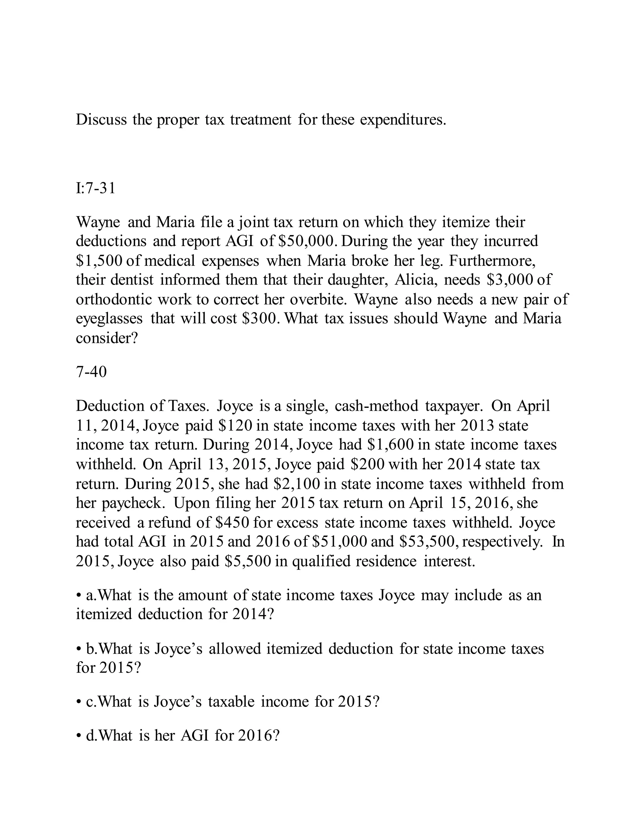 Discuss the proper tax treatment for these expenditures.
I:7-31
Wayne and Maria file a joint tax return on which they itemize their
deductions and report AGI of $50,000. During the year they incurred
$1,500 of medical expenses when Maria broke her leg. Furthermore,
their dentist informed them that their daughter, Alicia, needs $3,000 of
orthodontic work to correct her overbite. Wayne also needs a new pair of
eyeglasses that will cost $300. What tax issues should Wayne and Maria
consider?
7-40
Deduction of Taxes. Joyce is a single, cash-method taxpayer. On April
11, 2014, Joyce paid $120 in state income taxes with her 2013 state
income tax return. During 2014, Joyce had $1,600 in state income taxes
withheld. On April 13, 2015, Joyce paid $200 with her 2014 state tax
return. During 2015, she had $2,100 in state income taxes withheld from
her paycheck. Upon filing her 2015 tax return on April 15, 2016, she
received a refund of $450 for excess state income taxes withheld. Joyce
had total AGI in 2015 and 2016 of $51,000 and $53,500, respectively. In
2015, Joyce also paid $5,500 in qualified residence interest.
• a.What is the amount of state income taxes Joyce may include as an
itemized deduction for 2014?
• b.What is Joyce’s allowed itemized deduction for state income taxes
for 2015?
• c.What is Joyce’s taxable income for 2015?
• d.What is her AGI for 2016?
 