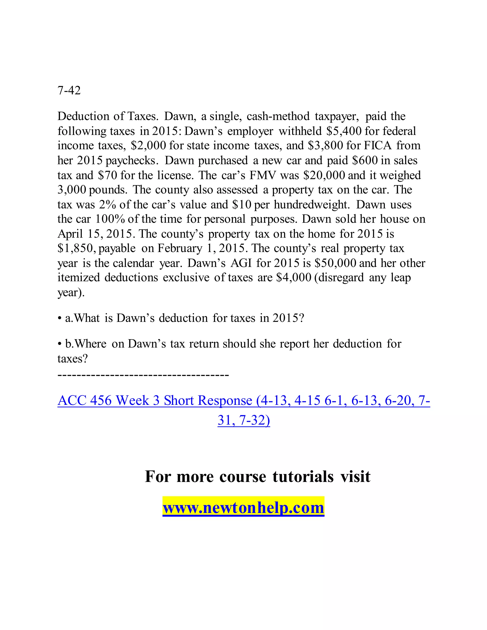 7-42
Deduction of Taxes. Dawn, a single, cash-method taxpayer, paid the
following taxes in 2015: Dawn’s employer withheld $5,400 for federal
income taxes, $2,000 for state income taxes, and $3,800 for FICA from
her 2015 paychecks. Dawn purchased a new car and paid $600 in sales
tax and $70 for the license. The car’s FMV was $20,000 and it weighed
3,000 pounds. The county also assessed a property tax on the car. The
tax was 2% of the car’s value and $10 per hundredweight. Dawn uses
the car 100% of the time for personal purposes. Dawn sold her house on
April 15, 2015. The county’s property tax on the home for 2015 is
$1,850, payable on February 1, 2015. The county’s real property tax
year is the calendar year. Dawn’s AGI for 2015 is $50,000 and her other
itemized deductions exclusive of taxes are $4,000 (disregard any leap
year).
• a.What is Dawn’s deduction for taxes in 2015?
• b.Where on Dawn’s tax return should she report her deduction for
taxes?
------------------------------------
ACC 456 Week 3 Short Response (4-13, 4-15 6-1, 6-13, 6-20, 7-
31, 7-32)
For more course tutorials visit
www.newtonhelp.com
 