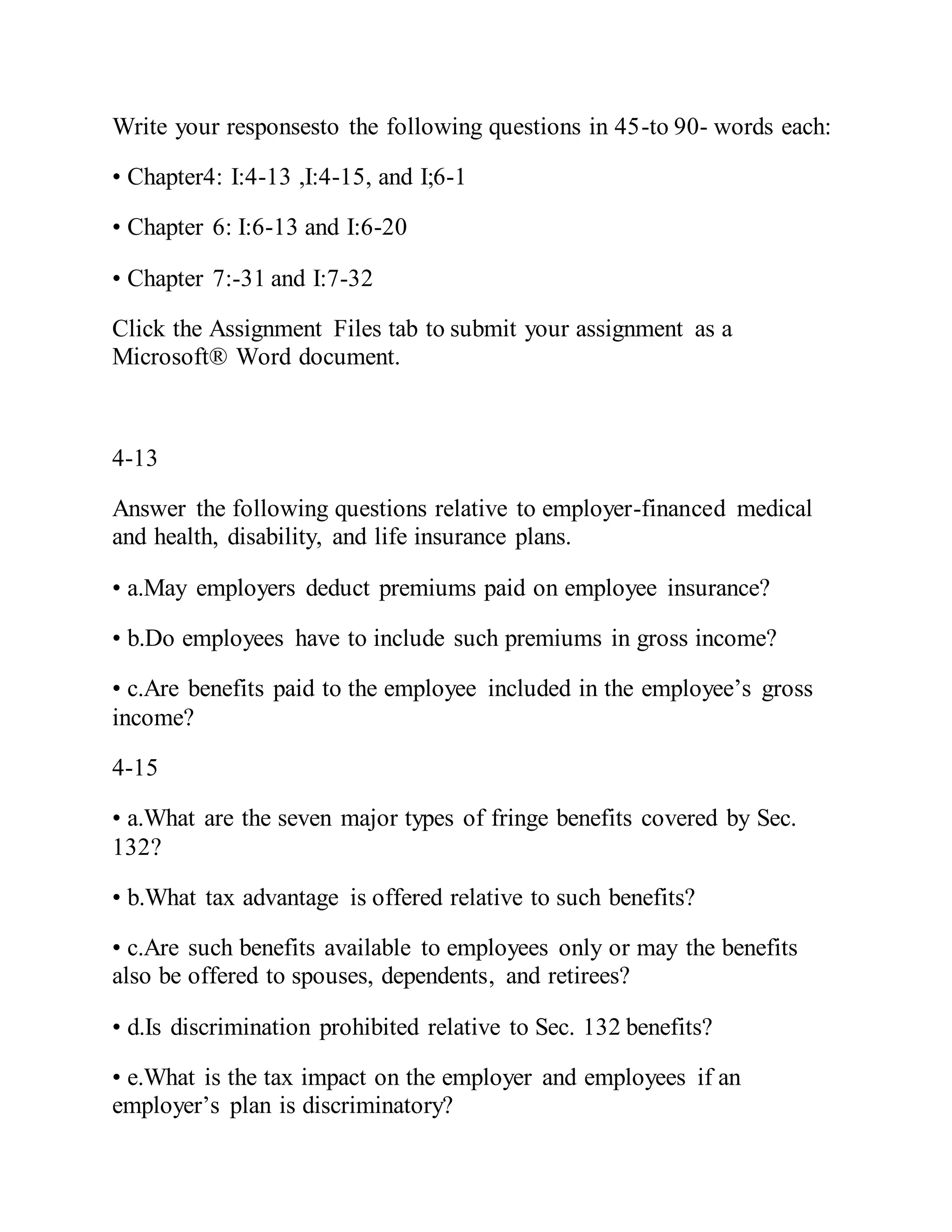 Write your responsesto the following questions in 45-to 90- words each:
• Chapter4: I:4-13 ,I:4-15, and I;6-1
• Chapter 6: I:6-13 and I:6-20
• Chapter 7:-31 and I:7-32
Click the Assignment Files tab to submit your assignment as a
Microsoft® Word document.
4-13
Answer the following questions relative to employer-financed medical
and health, disability, and life insurance plans.
• a.May employers deduct premiums paid on employee insurance?
• b.Do employees have to include such premiums in gross income?
• c.Are benefits paid to the employee included in the employee’s gross
income?
4-15
• a.What are the seven major types of fringe benefits covered by Sec.
132?
• b.What tax advantage is offered relative to such benefits?
• c.Are such benefits available to employees only or may the benefits
also be offered to spouses, dependents, and retirees?
• d.Is discrimination prohibited relative to Sec. 132 benefits?
• e.What is the tax impact on the employer and employees if an
employer’s plan is discriminatory?
 