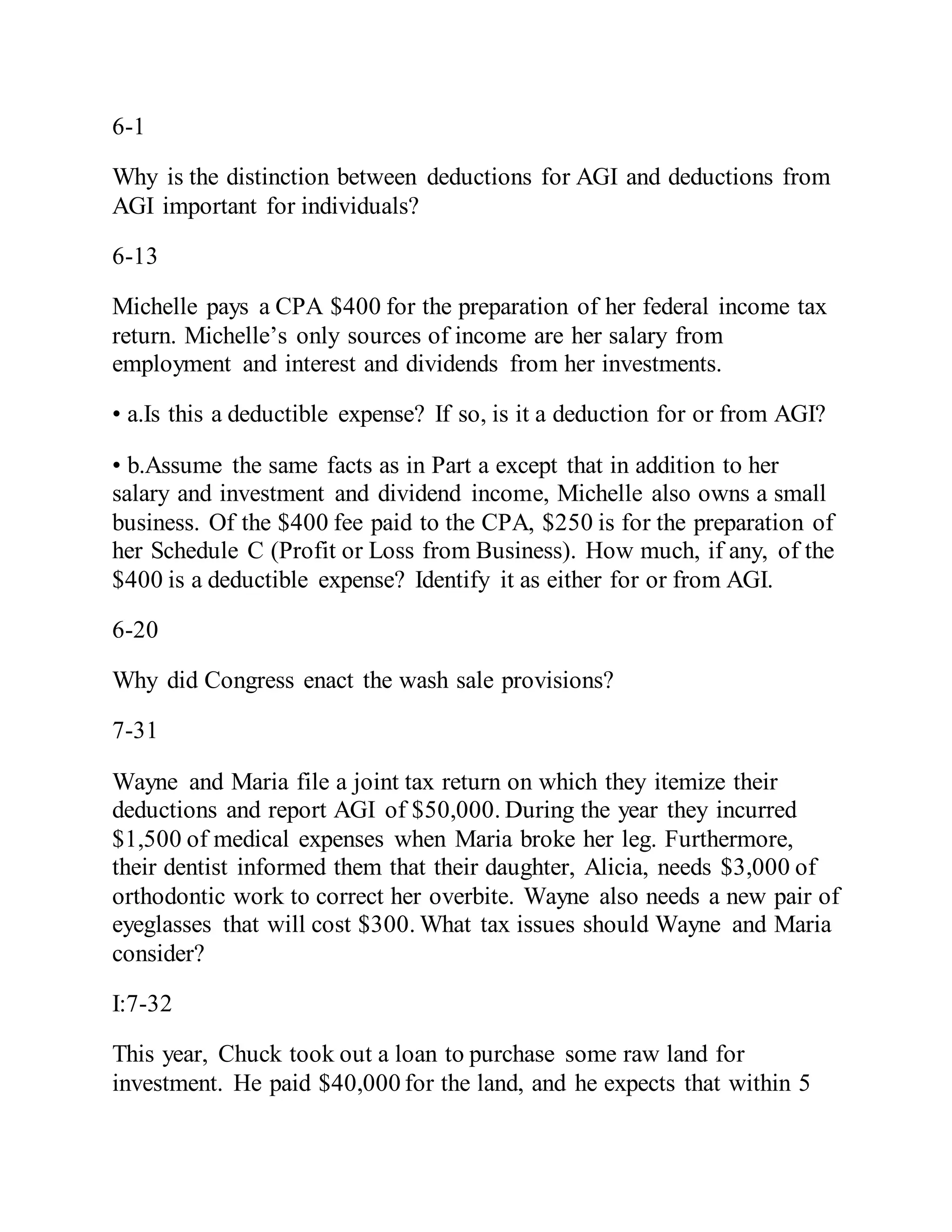 6-1
Why is the distinction between deductions for AGI and deductions from
AGI important for individuals?
6-13
Michelle pays a CPA $400 for the preparation of her federal income tax
return. Michelle’s only sources of income are her salary from
employment and interest and dividends from her investments.
• a.Is this a deductible expense? If so, is it a deduction for or from AGI?
• b.Assume the same facts as in Part a except that in addition to her
salary and investment and dividend income, Michelle also owns a small
business. Of the $400 fee paid to the CPA, $250 is for the preparation of
her Schedule C (Profit or Loss from Business). How much, if any, of the
$400 is a deductible expense? Identify it as either for or from AGI.
6-20
Why did Congress enact the wash sale provisions?
7-31
Wayne and Maria file a joint tax return on which they itemize their
deductions and report AGI of $50,000. During the year they incurred
$1,500 of medical expenses when Maria broke her leg. Furthermore,
their dentist informed them that their daughter, Alicia, needs $3,000 of
orthodontic work to correct her overbite. Wayne also needs a new pair of
eyeglasses that will cost $300. What tax issues should Wayne and Maria
consider?
I:7-32
This year, Chuck took out a loan to purchase some raw land for
investment. He paid $40,000 for the land, and he expects that within 5
 