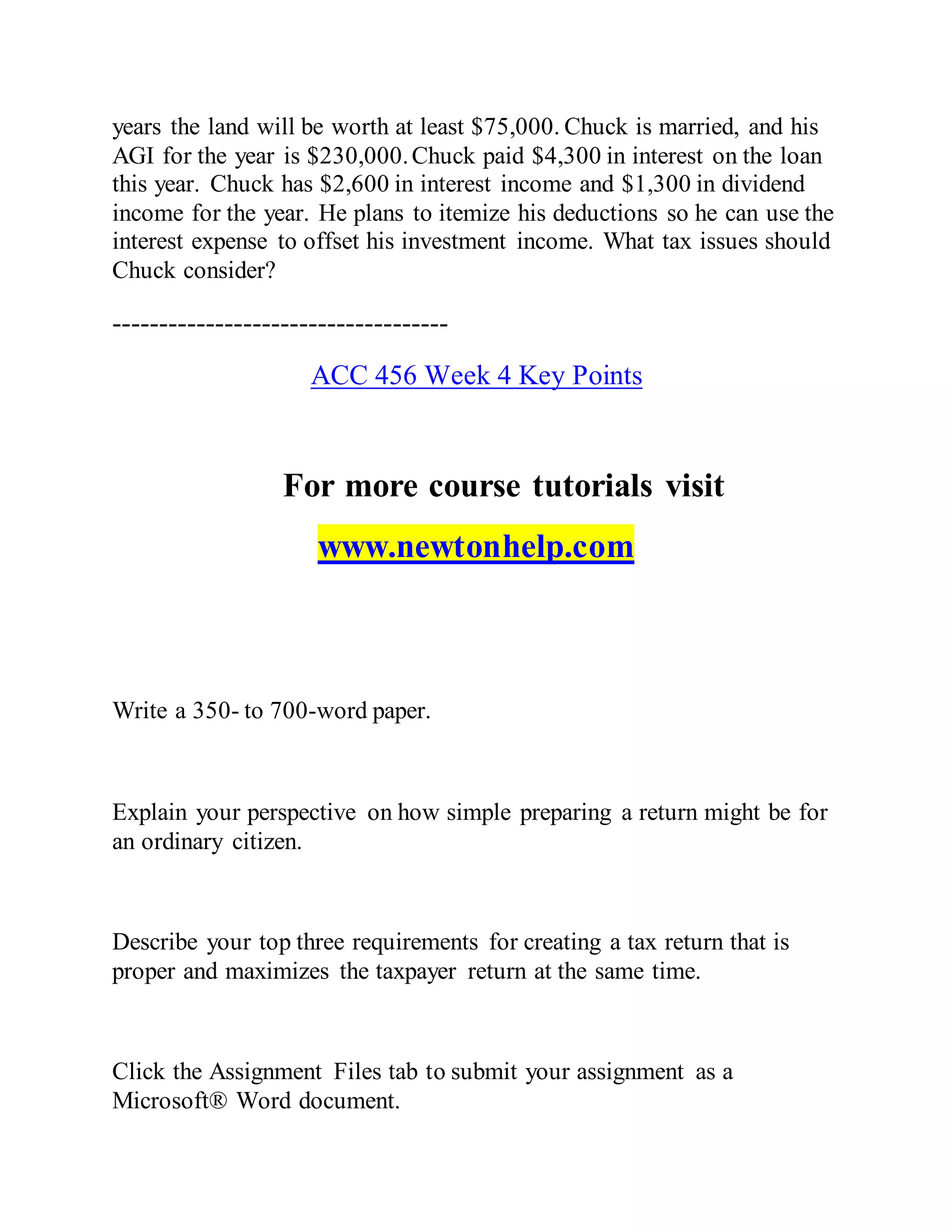 years the land will be worth at least $75,000. Chuck is married, and his
AGI for the year is $230,000.Chuck paid $4,300 in interest on the loan
this year. Chuck has $2,600 in interest income and $1,300 in dividend
income for the year. He plans to itemize his deductions so he can use the
interest expense to offset his investment income. What tax issues should
Chuck consider?
------------------------------------
ACC 456 Week 4 Key Points
For more course tutorials visit
www.newtonhelp.com
Write a 350- to 700-word paper.
Explain your perspective on how simple preparing a return might be for
an ordinary citizen.
Describe your top three requirements for creating a tax return that is
proper and maximizes the taxpayer return at the same time.
Click the Assignment Files tab to submit your assignment as a
Microsoft® Word document.
 