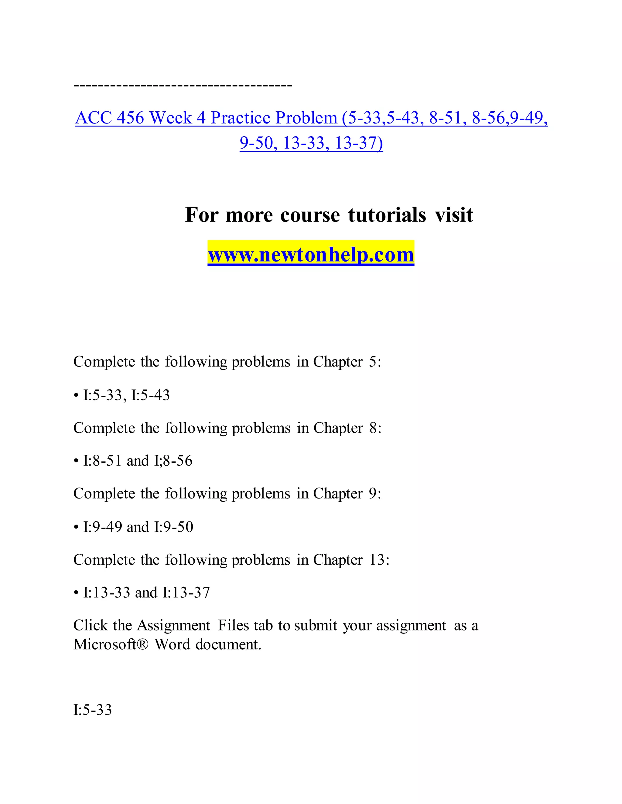 ------------------------------------
ACC 456 Week 4 Practice Problem (5-33,5-43, 8-51, 8-56,9-49,
9-50, 13-33, 13-37)
For more course tutorials visit
www.newtonhelp.com
Complete the following problems in Chapter 5:
• I:5-33, I:5-43
Complete the following problems in Chapter 8:
• I:8-51 and I;8-56
Complete the following problems in Chapter 9:
• I:9-49 and I:9-50
Complete the following problems in Chapter 13:
• I:13-33 and I:13-37
Click the Assignment Files tab to submit your assignment as a
Microsoft® Word document.
I:5-33
 