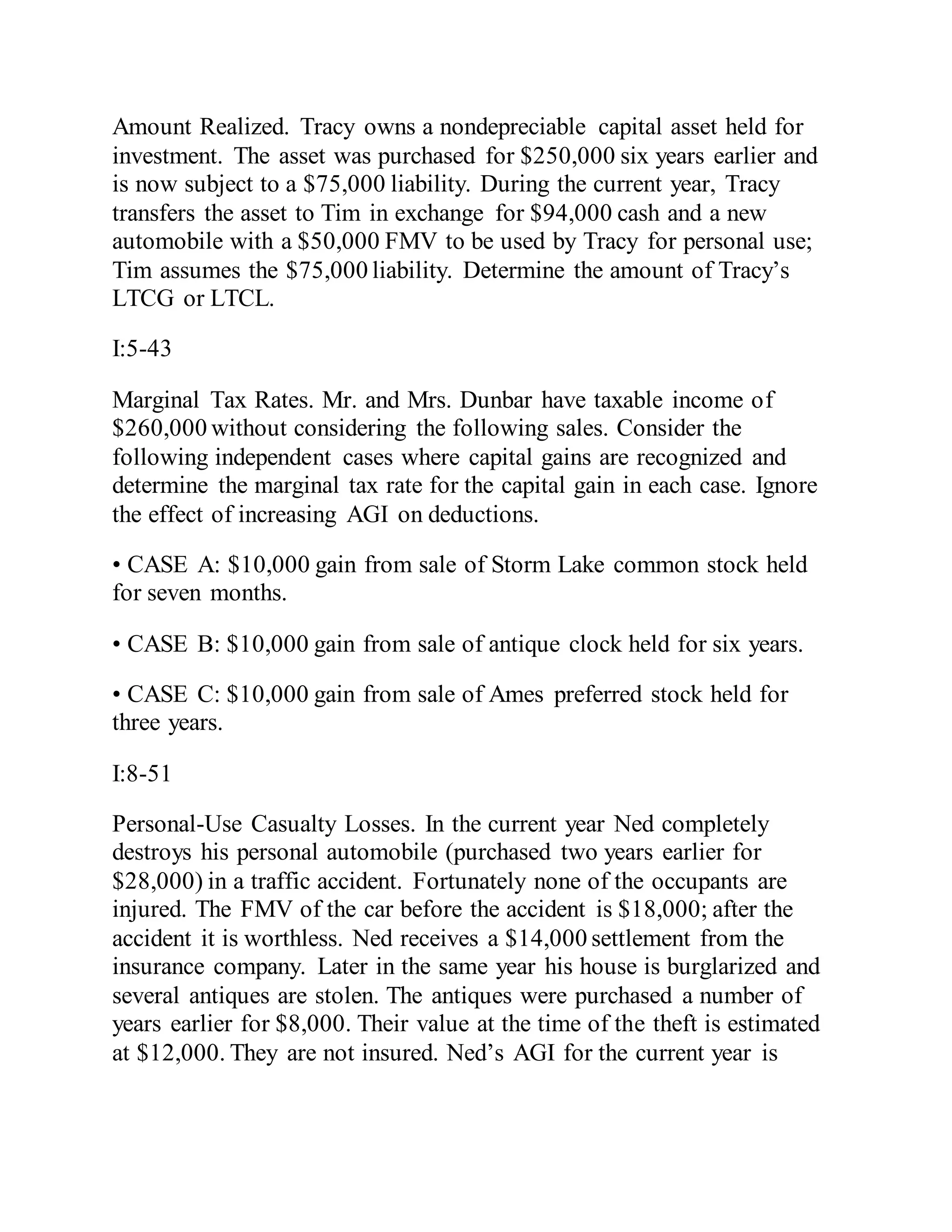 Amount Realized. Tracy owns a nondepreciable capital asset held for
investment. The asset was purchased for $250,000 six years earlier and
is now subject to a $75,000 liability. During the current year, Tracy
transfers the asset to Tim in exchange for $94,000 cash and a new
automobile with a $50,000 FMV to be used by Tracy for personal use;
Tim assumes the $75,000 liability. Determine the amount of Tracy’s
LTCG or LTCL.
I:5-43
Marginal Tax Rates. Mr. and Mrs. Dunbar have taxable income of
$260,000 without considering the following sales. Consider the
following independent cases where capital gains are recognized and
determine the marginal tax rate for the capital gain in each case. Ignore
the effect of increasing AGI on deductions.
• CASE A: $10,000 gain from sale of Storm Lake common stock held
for seven months.
• CASE B: $10,000 gain from sale of antique clock held for six years.
• CASE C: $10,000 gain from sale of Ames preferred stock held for
three years.
I:8-51
Personal-Use Casualty Losses. In the current year Ned completely
destroys his personal automobile (purchased two years earlier for
$28,000) in a traffic accident. Fortunately none of the occupants are
injured. The FMV of the car before the accident is $18,000; after the
accident it is worthless. Ned receives a $14,000 settlement from the
insurance company. Later in the same year his house is burglarized and
several antiques are stolen. The antiques were purchased a number of
years earlier for $8,000. Their value at the time of the theft is estimated
at $12,000. They are not insured. Ned’s AGI for the current year is
 