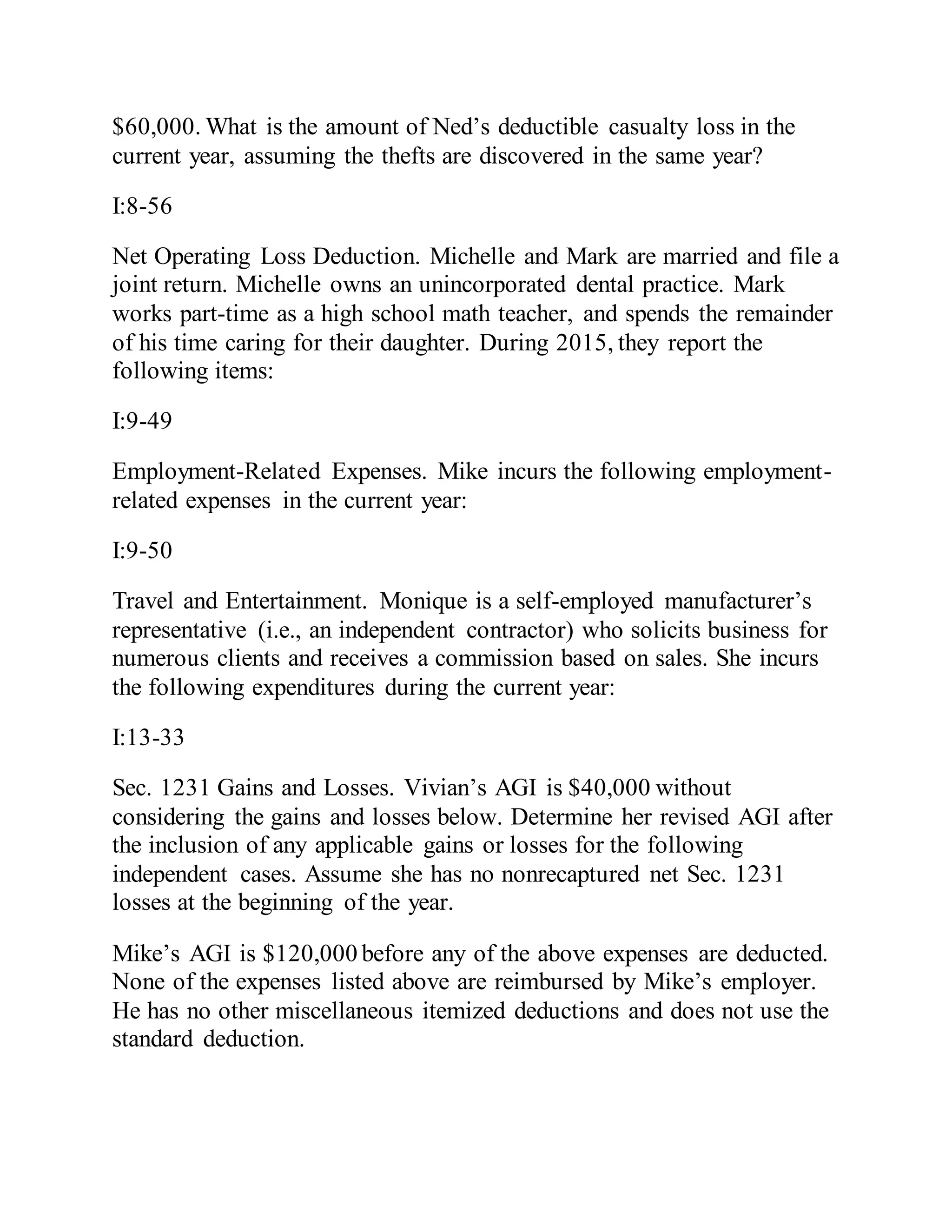 $60,000. What is the amount of Ned’s deductible casualty loss in the
current year, assuming the thefts are discovered in the same year?
I:8-56
Net Operating Loss Deduction. Michelle and Mark are married and file a
joint return. Michelle owns an unincorporated dental practice. Mark
works part-time as a high school math teacher, and spends the remainder
of his time caring for their daughter. During 2015, they report the
following items:
I:9-49
Employment-Related Expenses. Mike incurs the following employment-
related expenses in the current year:
I:9-50
Travel and Entertainment. Monique is a self-employed manufacturer’s
representative (i.e., an independent contractor) who solicits business for
numerous clients and receives a commission based on sales. She incurs
the following expenditures during the current year:
I:13-33
Sec. 1231 Gains and Losses. Vivian’s AGI is $40,000 without
considering the gains and losses below. Determine her revised AGI after
the inclusion of any applicable gains or losses for the following
independent cases. Assume she has no nonrecaptured net Sec. 1231
losses at the beginning of the year.
Mike’s AGI is $120,000 before any of the above expenses are deducted.
None of the expenses listed above are reimbursed by Mike’s employer.
He has no other miscellaneous itemized deductions and does not use the
standard deduction.
 