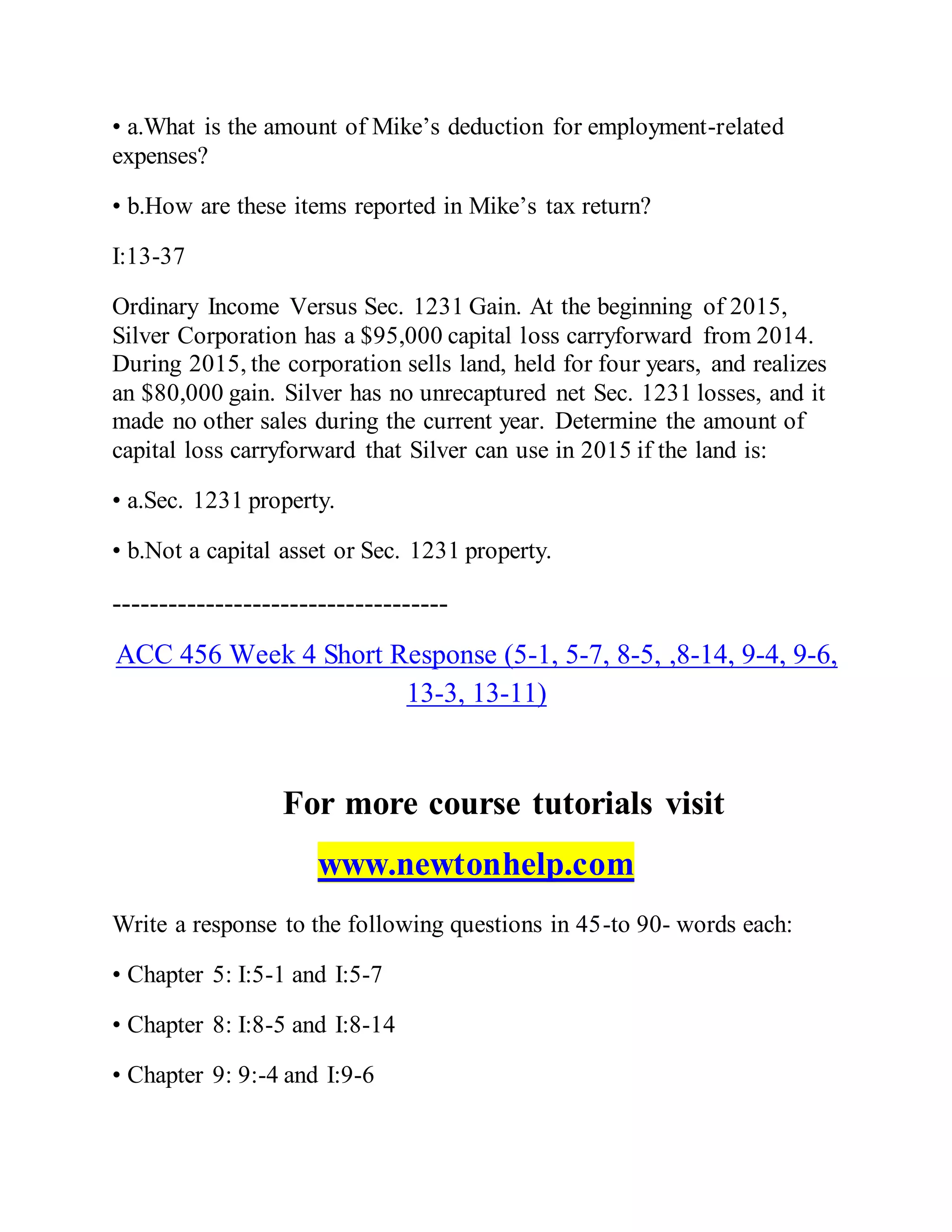 • a.What is the amount of Mike’s deduction for employment-related
expenses?
• b.How are these items reported in Mike’s tax return?
I:13-37
Ordinary Income Versus Sec. 1231 Gain. At the beginning of 2015,
Silver Corporation has a $95,000 capital loss carryforward from 2014.
During 2015, the corporation sells land, held for four years, and realizes
an $80,000 gain. Silver has no unrecaptured net Sec. 1231 losses, and it
made no other sales during the current year. Determine the amount of
capital loss carryforward that Silver can use in 2015 if the land is:
• a.Sec. 1231 property.
• b.Not a capital asset or Sec. 1231 property.
------------------------------------
ACC 456 Week 4 Short Response (5-1, 5-7, 8-5, ,8-14, 9-4, 9-6,
13-3, 13-11)
For more course tutorials visit
www.newtonhelp.com
Write a response to the following questions in 45-to 90- words each:
• Chapter 5: I:5-1 and I:5-7
• Chapter 8: I:8-5 and I:8-14
• Chapter 9: 9:-4 and I:9-6
 