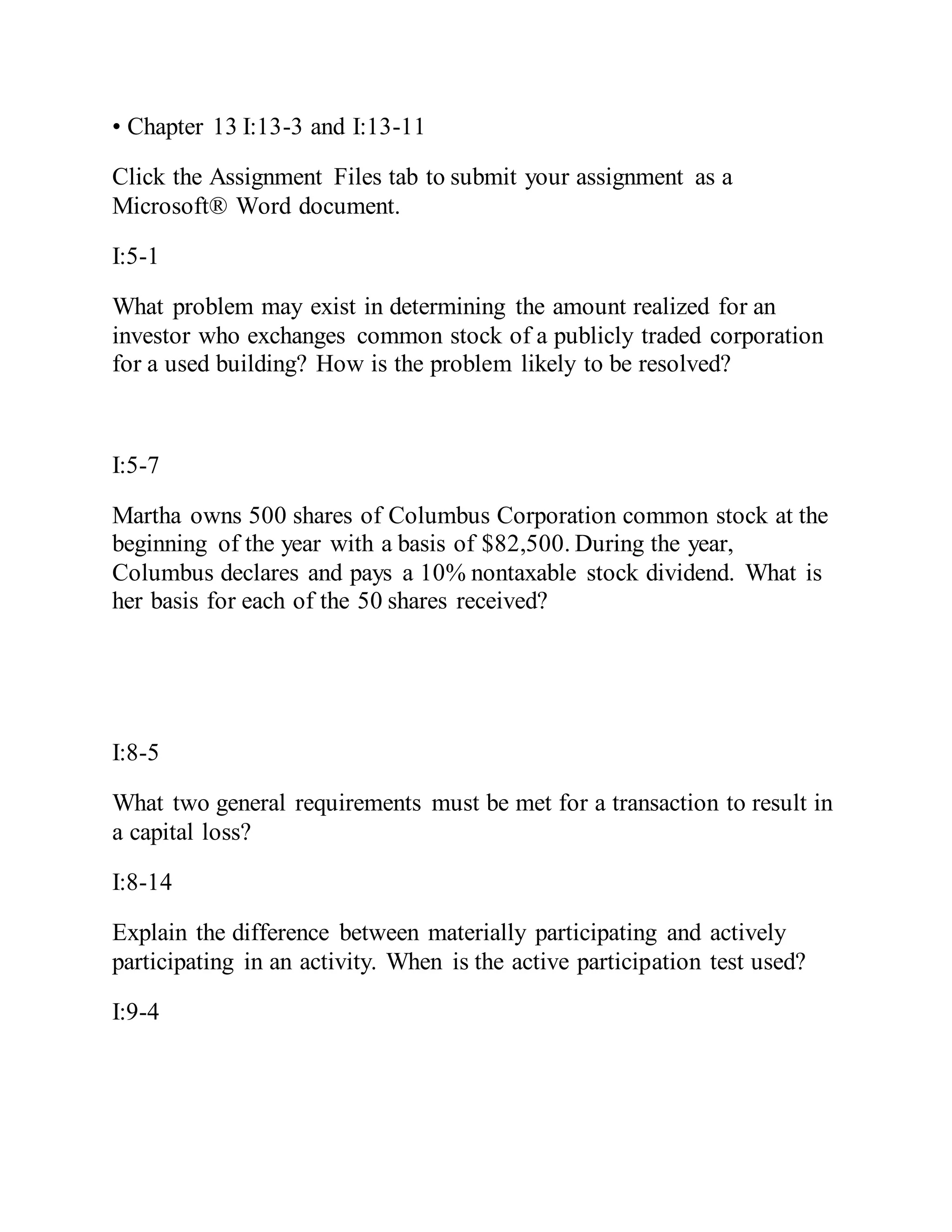 • Chapter 13 I:13-3 and I:13-11
Click the Assignment Files tab to submit your assignment as a
Microsoft® Word document.
I:5-1
What problem may exist in determining the amount realized for an
investor who exchanges common stock of a publicly traded corporation
for a used building? How is the problem likely to be resolved?
I:5-7
Martha owns 500 shares of Columbus Corporation common stock at the
beginning of the year with a basis of $82,500. During the year,
Columbus declares and pays a 10% nontaxable stock dividend. What is
her basis for each of the 50 shares received?
I:8-5
What two general requirements must be met for a transaction to result in
a capital loss?
I:8-14
Explain the difference between materially participating and actively
participating in an activity. When is the active participation test used?
I:9-4
 