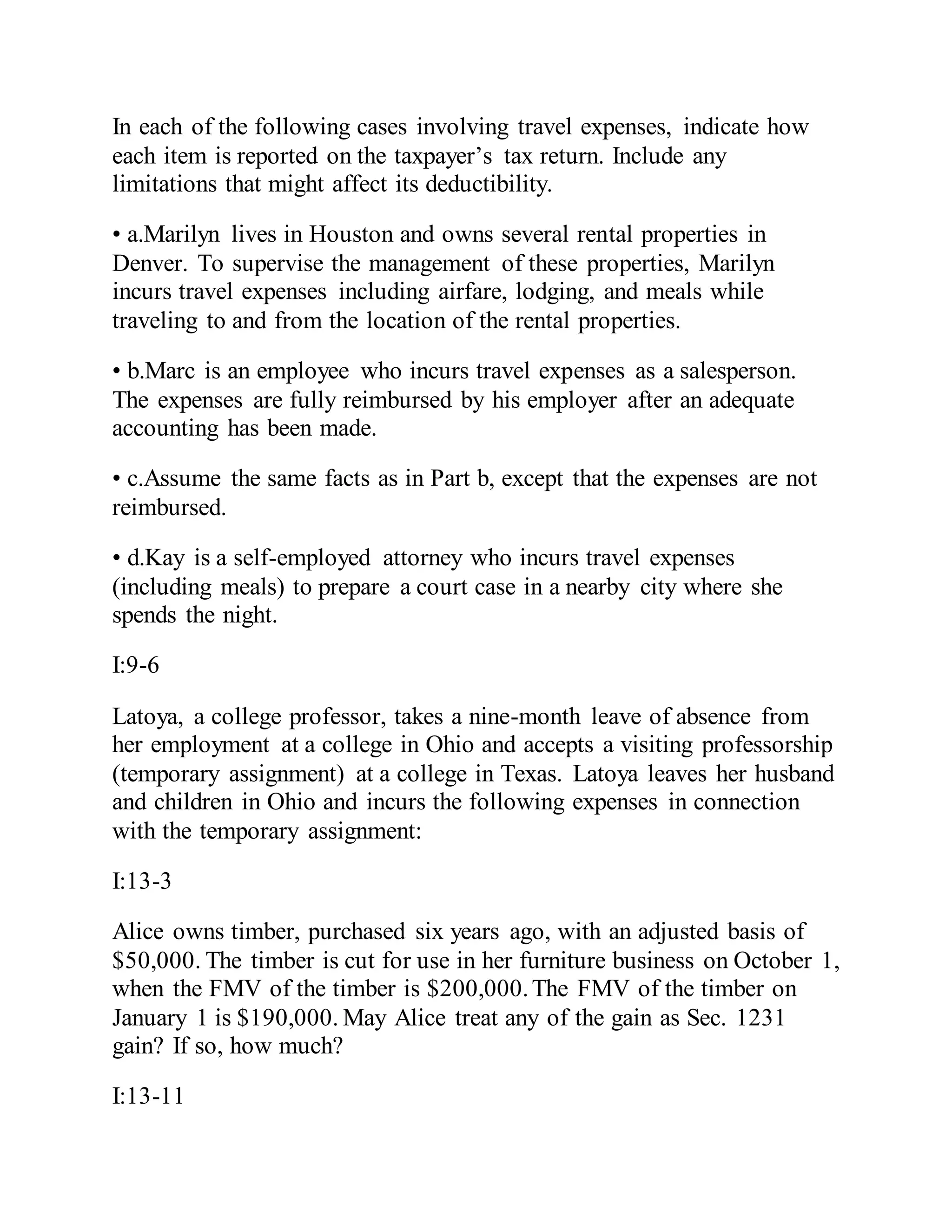 In each of the following cases involving travel expenses, indicate how
each item is reported on the taxpayer’s tax return. Include any
limitations that might affect its deductibility.
• a.Marilyn lives in Houston and owns several rental properties in
Denver. To supervise the management of these properties, Marilyn
incurs travel expenses including airfare, lodging, and meals while
traveling to and from the location of the rental properties.
• b.Marc is an employee who incurs travel expenses as a salesperson.
The expenses are fully reimbursed by his employer after an adequate
accounting has been made.
• c.Assume the same facts as in Part b, except that the expenses are not
reimbursed.
• d.Kay is a self-employed attorney who incurs travel expenses
(including meals) to prepare a court case in a nearby city where she
spends the night.
I:9-6
Latoya, a college professor, takes a nine-month leave of absence from
her employment at a college in Ohio and accepts a visiting professorship
(temporary assignment) at a college in Texas. Latoya leaves her husband
and children in Ohio and incurs the following expenses in connection
with the temporary assignment:
I:13-3
Alice owns timber, purchased six years ago, with an adjusted basis of
$50,000. The timber is cut for use in her furniture business on October 1,
when the FMV of the timber is $200,000.The FMV of the timber on
January 1 is $190,000. May Alice treat any of the gain as Sec. 1231
gain? If so, how much?
I:13-11
 