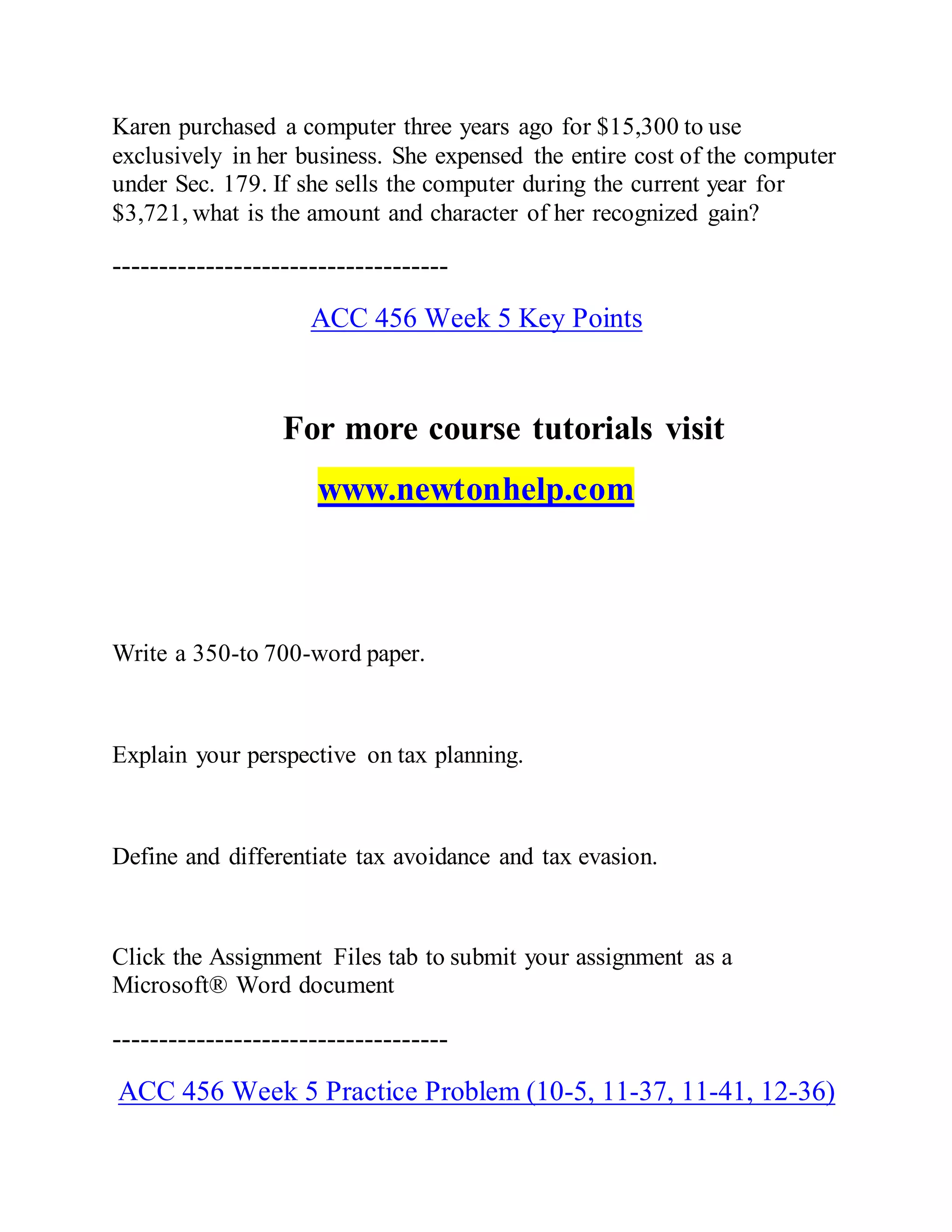 Karen purchased a computer three years ago for $15,300 to use
exclusively in her business. She expensed the entire cost of the computer
under Sec. 179. If she sells the computer during the current year for
$3,721, what is the amount and character of her recognized gain?
------------------------------------
ACC 456 Week 5 Key Points
For more course tutorials visit
www.newtonhelp.com
Write a 350-to 700-word paper.
Explain your perspective on tax planning.
Define and differentiate tax avoidance and tax evasion.
Click the Assignment Files tab to submit your assignment as a
Microsoft® Word document
------------------------------------
ACC 456 Week 5 Practice Problem (10-5, 11-37, 11-41, 12-36)
 